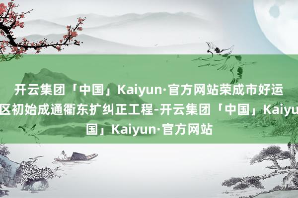 开云集团「中国」Kaiyun·官方网站荣成市好运角旅游度假区初始成通衢东扩纠正工程-开云集团「中国」Kaiyun·官方网站