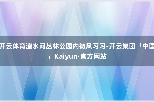 开云体育湟水河丛林公园内微风习习-开云集团「中国」Kaiyun·官方网站