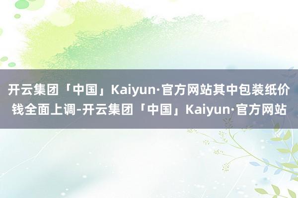 开云集团「中国」Kaiyun·官方网站其中包装纸价钱全面上调-开云集团「中国」Kaiyun·官方网站