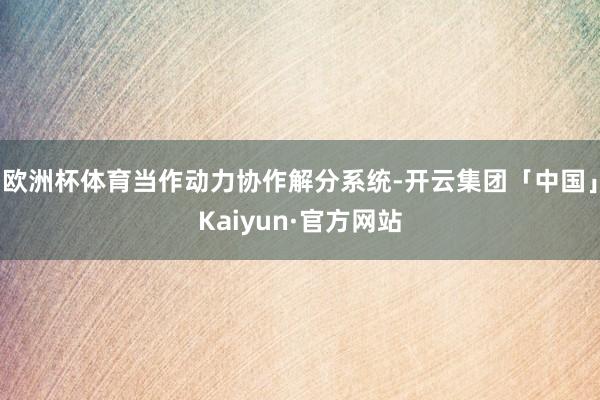 欧洲杯体育当作动力协作解分系统-开云集团「中国」Kaiyun·官方网站