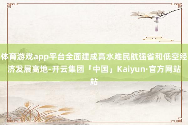 体育游戏app平台全面建成高水难民航强省和低空经济发展高地-开云集团「中国」Kaiyun·官方网站