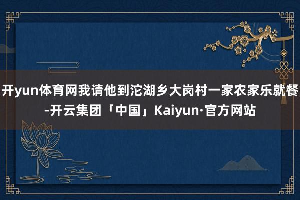 开yun体育网我请他到沱湖乡大岗村一家农家乐就餐-开云集团「中国」Kaiyun·官方网站