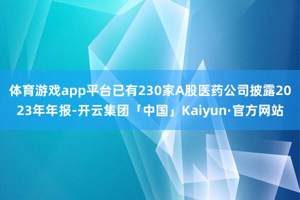 体育游戏app平台已有230家A股医药公司披露2023年年报-开云集团「中国」Kaiyun·官方网站