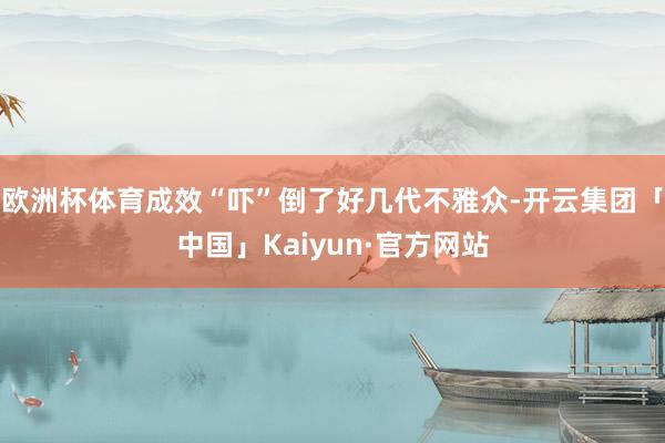 欧洲杯体育成效“吓”倒了好几代不雅众-开云集团「中国」Kaiyun·官方网站