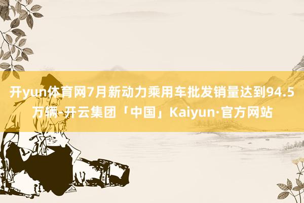 开yun体育网7月新动力乘用车批发销量达到94.5万辆-开云集团「中国」Kaiyun·官方网站