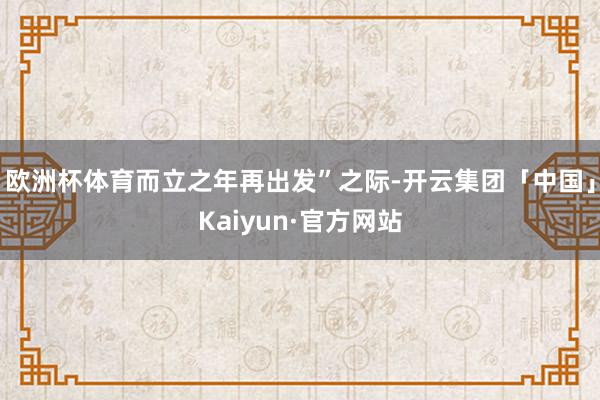 欧洲杯体育而立之年再出发”之际-开云集团「中国」Kaiyun·官方网站