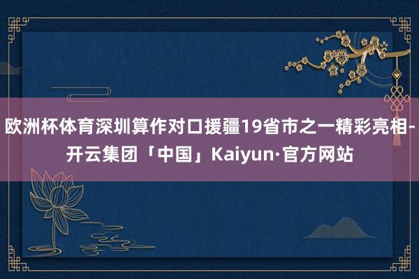 欧洲杯体育深圳算作对口援疆19省市之一精彩亮相-开云集团「中国」Kaiyun·官方网站