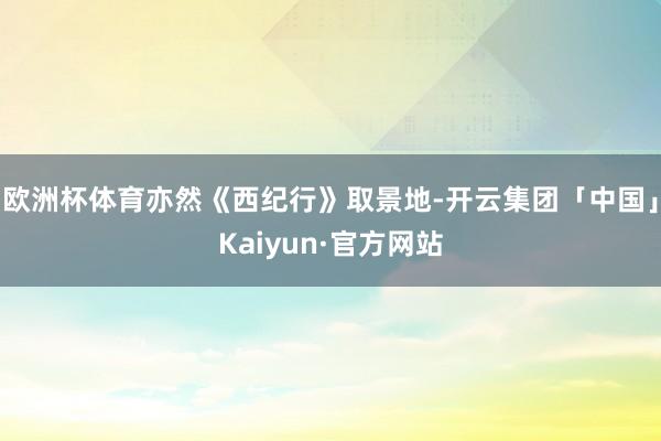 欧洲杯体育亦然《西纪行》取景地-开云集团「中国」Kaiyun·官方网站