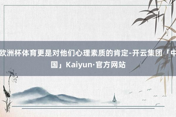 欧洲杯体育更是对他们心理素质的肯定-开云集团「中国」Kaiyun·官方网站