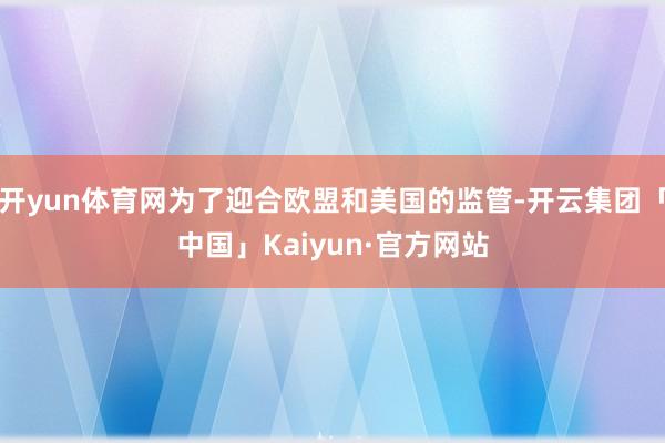 开yun体育网为了迎合欧盟和美国的监管-开云集团「中国」Kaiyun·官方网站