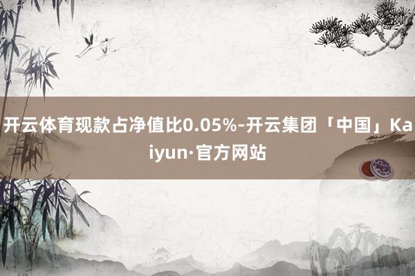 开云体育现款占净值比0.05%-开云集团「中国」Kaiyun·官方网站