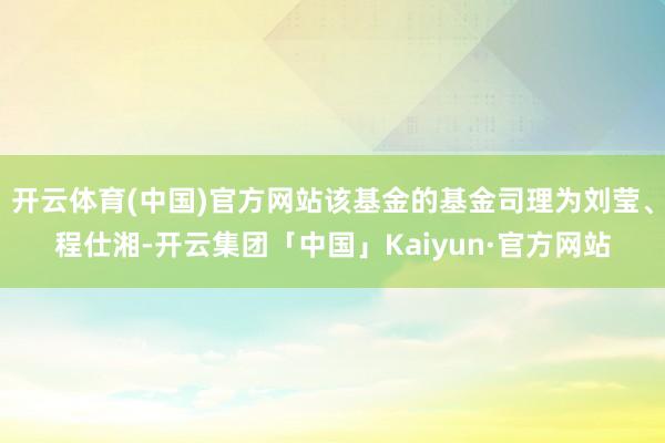 开云体育(中国)官方网站该基金的基金司理为刘莹、程仕湘-开云集团「中国」Kaiyun·官方网站