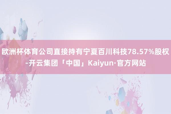 欧洲杯体育公司直接持有宁夏百川科技78.57%股权-开云集团「中国」Kaiyun·官方网站