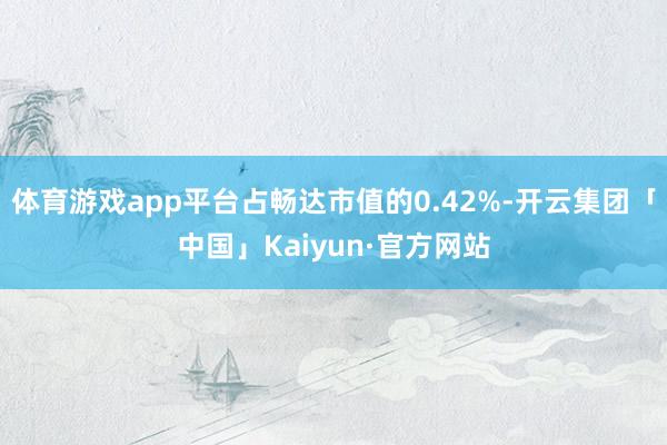 体育游戏app平台占畅达市值的0.42%-开云集团「中国」Kaiyun·官方网站