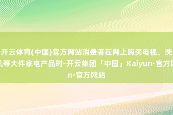 开云体育(中国)官方网站消费者在网上购买电视、洗衣机等大件家电产品时-开云集团「中国」Kaiyun·官方网站