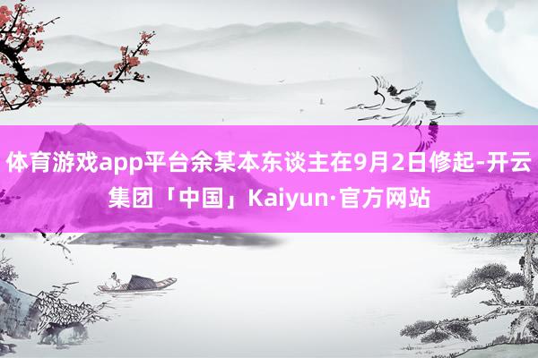 体育游戏app平台余某本东谈主在9月2日修起-开云集团「中国」Kaiyun·官方网站