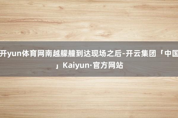 开yun体育网南越艨艟到达现场之后-开云集团「中国」Kaiyun·官方网站