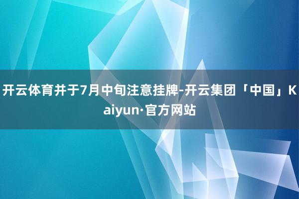 开云体育并于7月中旬注意挂牌-开云集团「中国」Kaiyun·官方网站