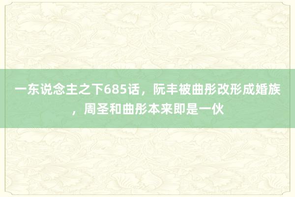 一东说念主之下685话，阮丰被曲彤改形成婚族，周圣和曲彤本来即是一伙