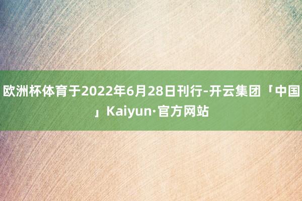 欧洲杯体育于2022年6月28日刊行-开云集团「中国」Kaiyun·官方网站