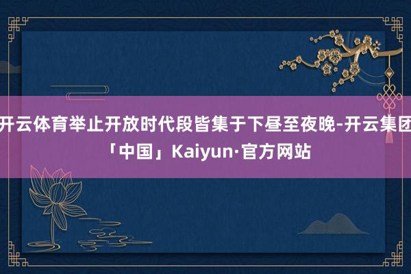 开云体育举止开放时代段皆集于下昼至夜晚-开云集团「中国」Kaiyun·官方网站