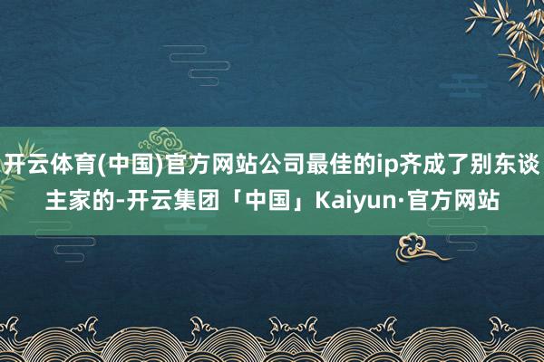 开云体育(中国)官方网站公司最佳的ip齐成了别东谈主家的-开云集团「中国」Kaiyun·官方网站