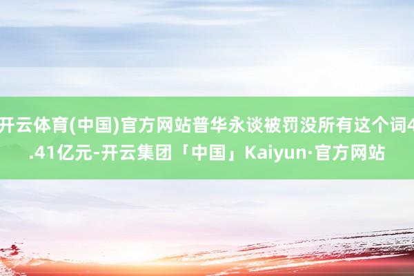 开云体育(中国)官方网站普华永谈被罚没所有这个词4.41亿元-开云集团「中国」Kaiyun·官方网站