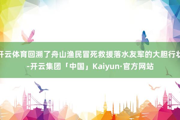 开云体育回溯了舟山渔民冒死救援落水友军的大胆行状-开云集团「中国」Kaiyun·官方网站