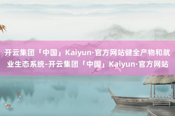 开云集团「中国」Kaiyun·官方网站健全产物和就业生态系统-开云集团「中国」Kaiyun·官方网站