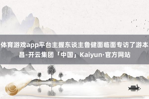 体育游戏app平台主握东谈主鲁健面临面专访了游本昌-开云集团「中国」Kaiyun·官方网站