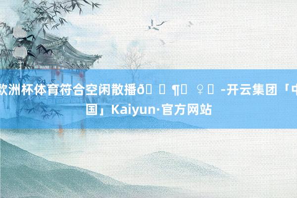 欧洲杯体育符合空闲散播🚶‍♀️-开云集团「中国」Kaiyun·官方网站