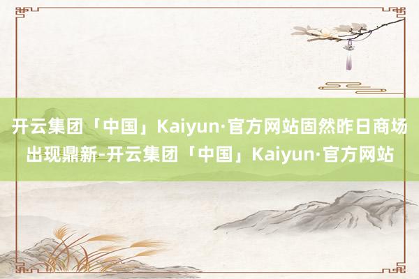 开云集团「中国」Kaiyun·官方网站固然昨日商场出现鼎新-开云集团「中国」Kaiyun·官方网站