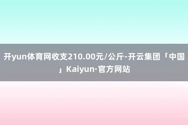 开yun体育网收支210.00元/公斤-开云集团「中国」Kaiyun·官方网站