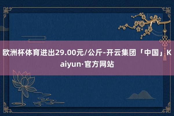 欧洲杯体育进出29.00元/公斤-开云集团「中国」Kaiyun·官方网站