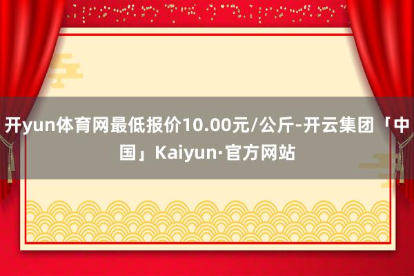 开yun体育网最低报价10.00元/公斤-开云集团「中国」Kaiyun·官方网站