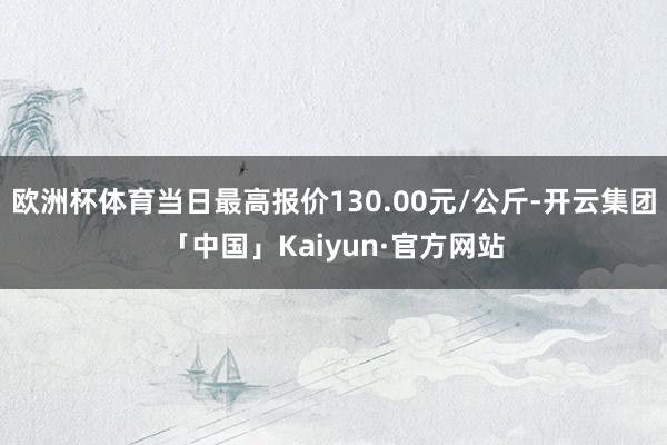 欧洲杯体育当日最高报价130.00元/公斤-开云集团「中国」Kaiyun·官方网站