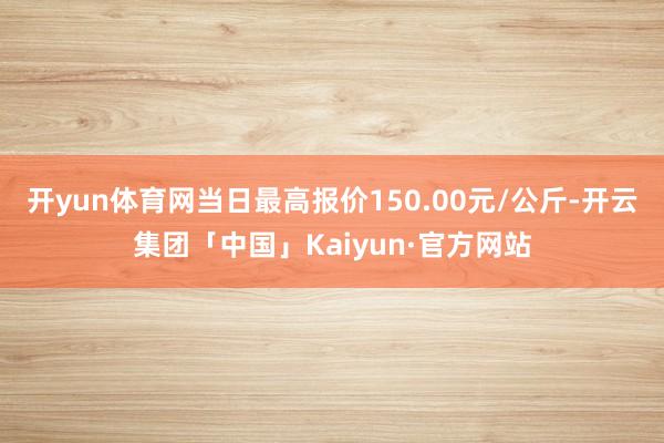 开yun体育网当日最高报价150.00元/公斤-开云集团「中国」Kaiyun·官方网站