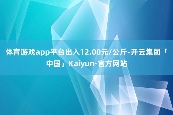 体育游戏app平台出入12.00元/公斤-开云集团「中国」Kaiyun·官方网站