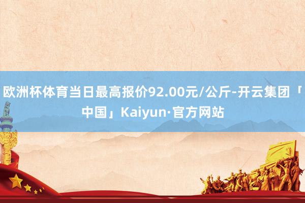 欧洲杯体育当日最高报价92.00元/公斤-开云集团「中国」Kaiyun·官方网站