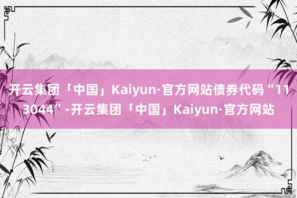 开云集团「中国」Kaiyun·官方网站债券代码“113044”-开云集团「中国」Kaiyun·官方网站