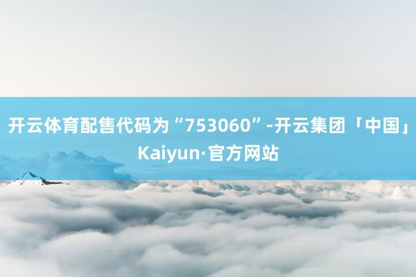 开云体育配售代码为“753060”-开云集团「中国」Kaiyun·官方网站