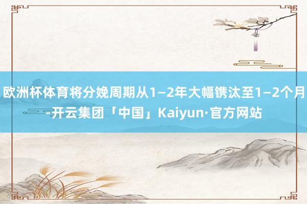 欧洲杯体育将分娩周期从1—2年大幅镌汰至1—2个月-开云集团「中国」Kaiyun·官方网站