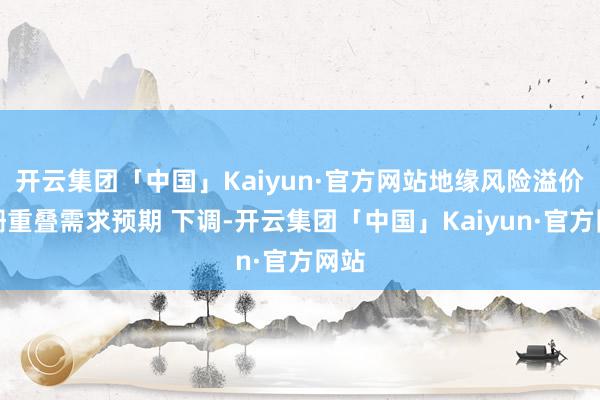 开云集团「中国」Kaiyun·官方网站地缘风险溢价阑珊重叠需求预期 下调-开云集团「中国」Kaiyun·官方网站