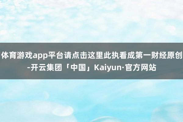 体育游戏app平台请点击这里此执看成第一财经原创-开云集团「中国」Kaiyun·官方网站