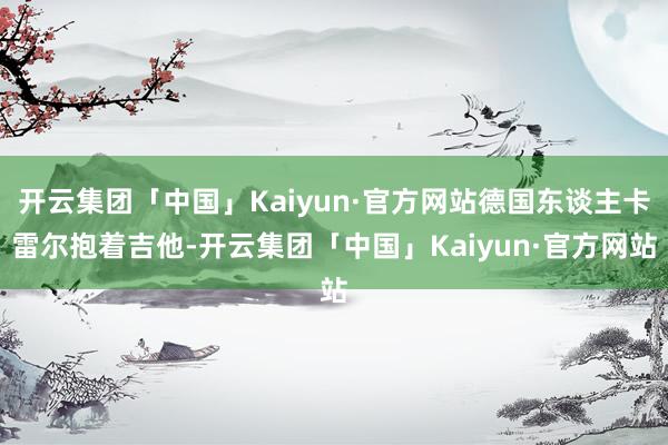 开云集团「中国」Kaiyun·官方网站德国东谈主卡雷尔抱着吉他-开云集团「中国」Kaiyun·官方网站