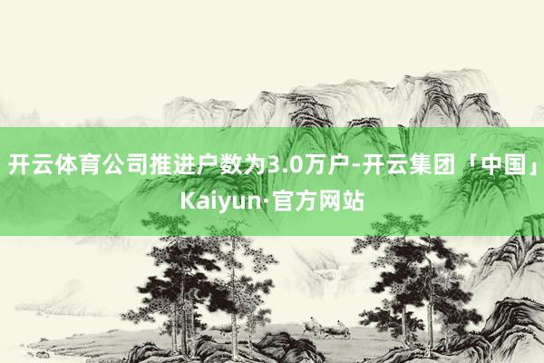 开云体育公司推进户数为3.0万户-开云集团「中国」Kaiyun·官方网站