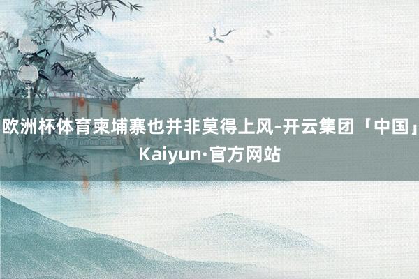 欧洲杯体育柬埔寨也并非莫得上风-开云集团「中国」Kaiyun·官方网站