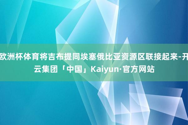 欧洲杯体育将吉布提同埃塞俄比亚资源区联接起来-开云集团「中国」Kaiyun·官方网站