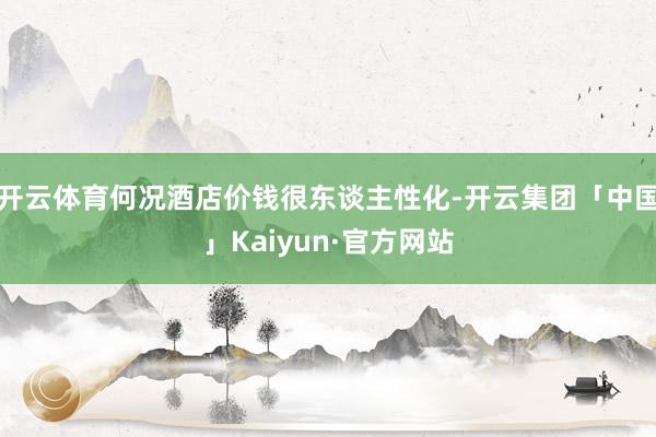 开云体育何况酒店价钱很东谈主性化-开云集团「中国」Kaiyun·官方网站