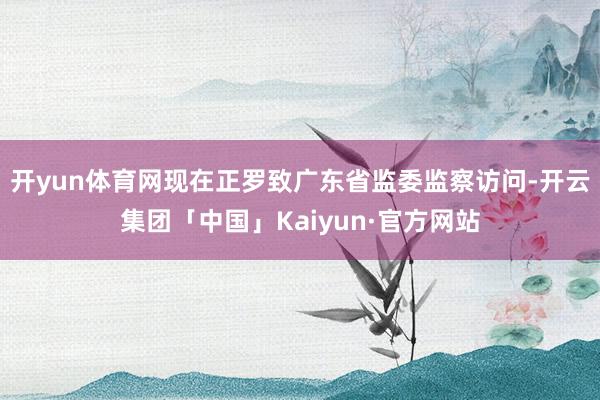 开yun体育网现在正罗致广东省监委监察访问-开云集团「中国」Kaiyun·官方网站